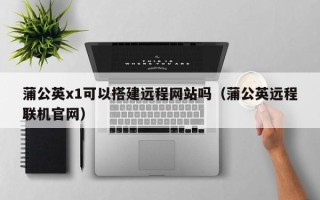 阳谷蒲公英x1可以搭建远程网站吗（蒲公英远程联机官网）